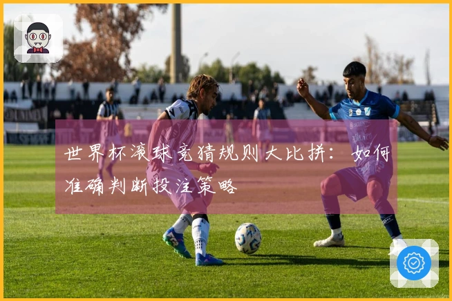 世界杯滚球竞猜规则大比拼：如何准确判断投注策略